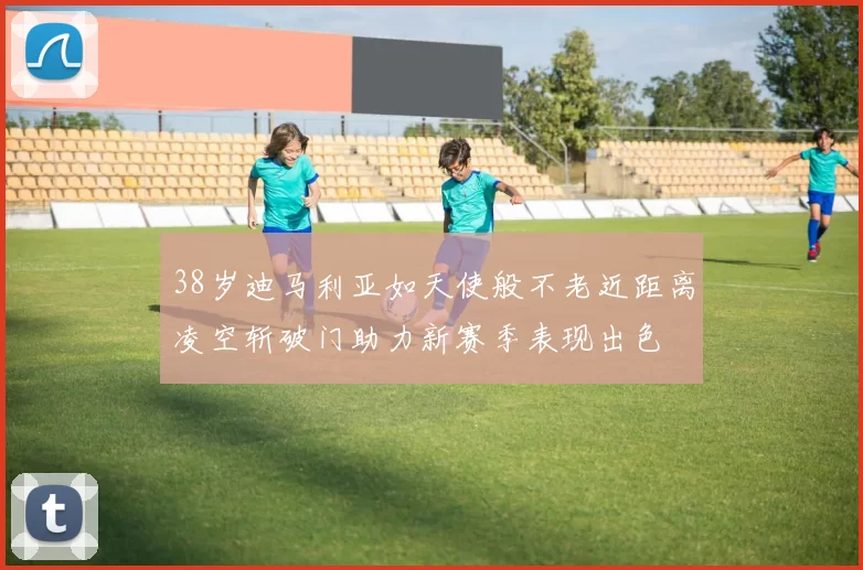 38岁迪马利亚如天使般不老近距离凌空斩破门助力新赛季表现出色