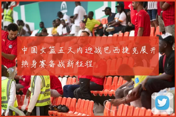 中国女篮五天内迎战巴西捷克展开热身赛备战新征程