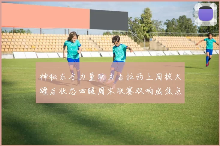 神秘东方力量助力吉拉西上周拔火罐后状态回暖周末联赛双响成焦点