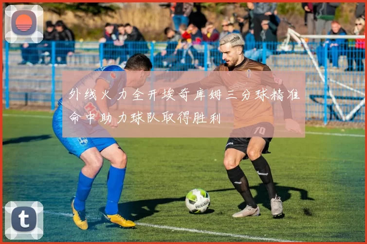 外线火力全开埃奇库姆三分球精准命中助力球队取得胜利
