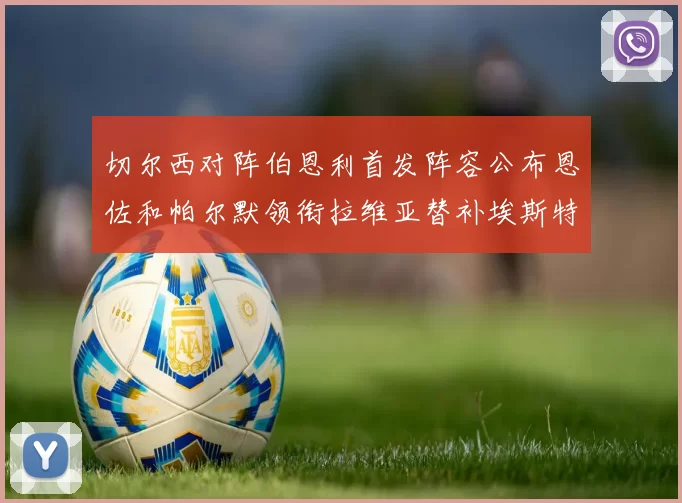 切尔西对阵伯恩利首发阵容公布恩佐和帕尔默领衔拉维亚替补埃斯特旺因伤缺席
