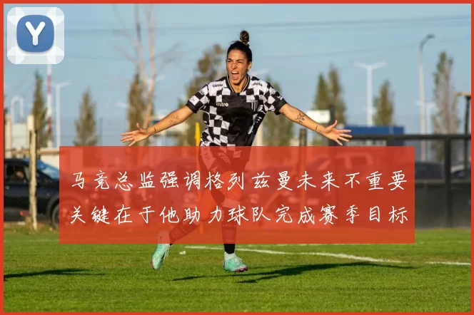 马竞总监强调格列兹曼未来不重要关键在于他助力球队完成赛季目标
