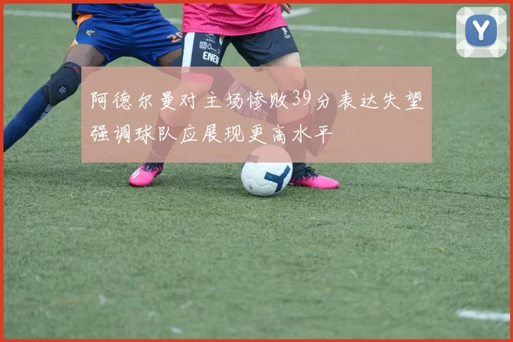阿德尔曼对主场惨败39分表达失望强调球队应展现更高水平