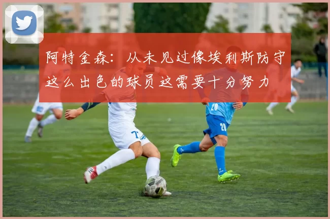 阿特金森：从未见过像埃利斯防守这么出色的球员这需要十分努力
