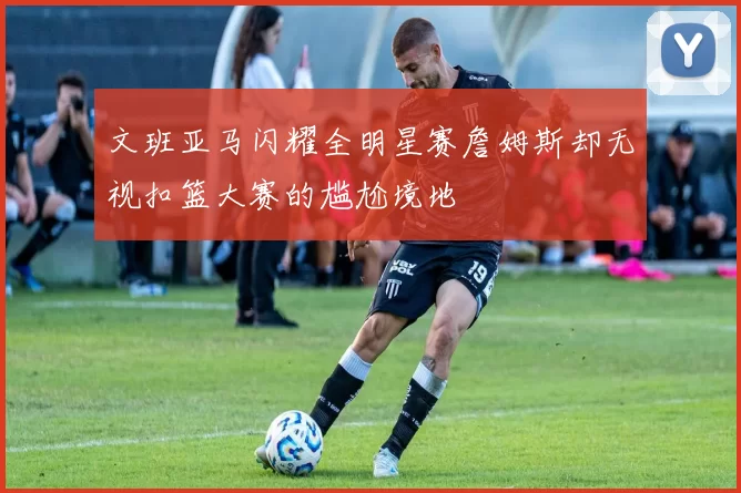 文班亚马闪耀全明星赛詹姆斯却无视扣篮大赛的尴尬境地