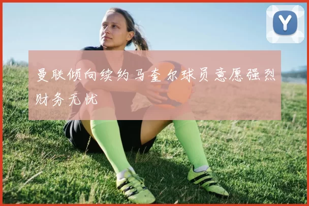 曼联倾向续约马奎尔球员意愿强烈财务无忧