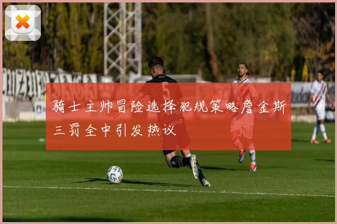 骑士主帅冒险选择犯规策略詹金斯三罚全中引发热议