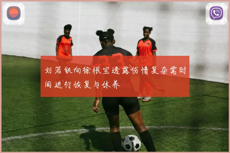 刘若钒向徐根宝透露伤情复杂需时间进行恢复与休养