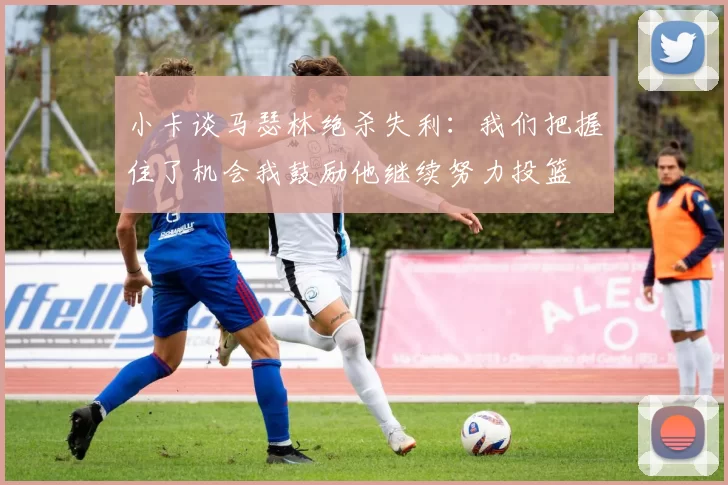 小卡谈马瑟林绝杀失利：我们把握住了机会我鼓励他继续努力投篮
