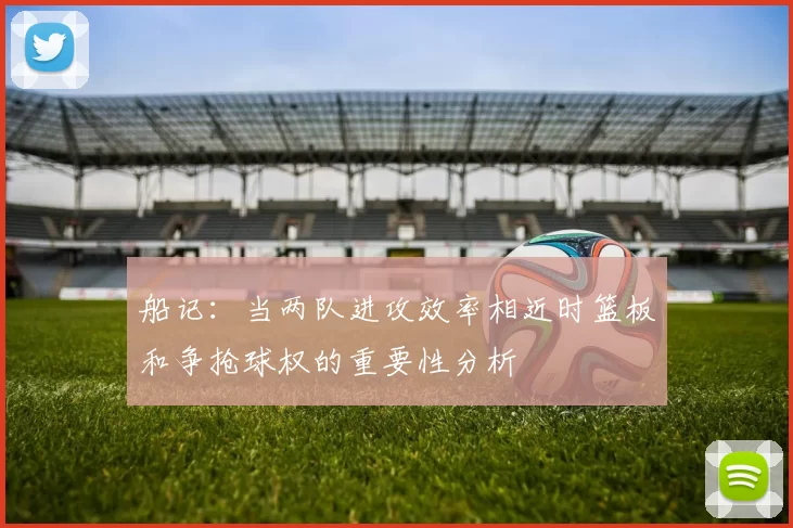 船记：当两队进攻效率相近时篮板和争抢球权的重要性分析