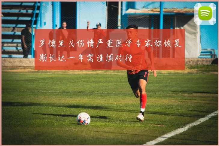 罗德里戈伤情严重医学专家称恢复期长达一年需谨慎对待