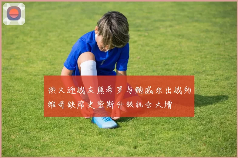 热火迎战灰熊希罗与鲍威尔出战约维奇缺席史密斯升级机会大增