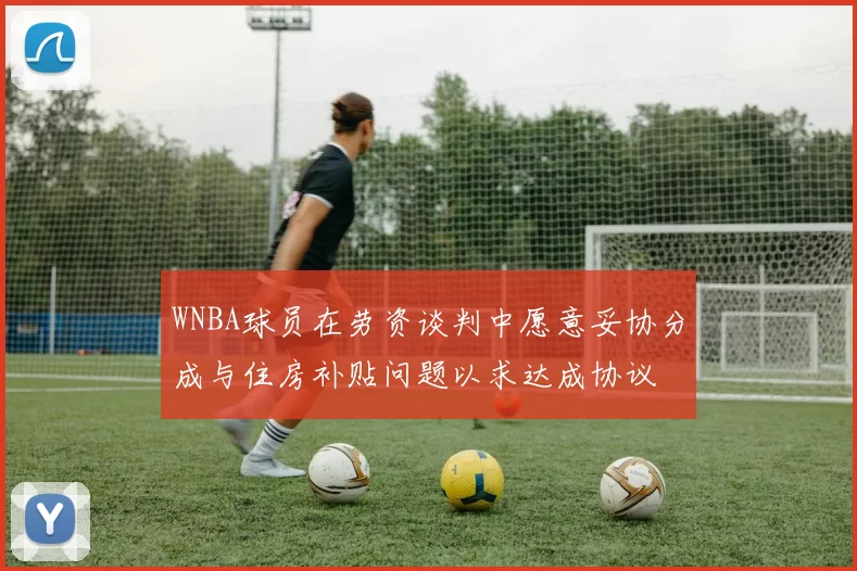 WNBA球员在劳资谈判中愿意妥协分成与住房补贴问题以求达成协议
