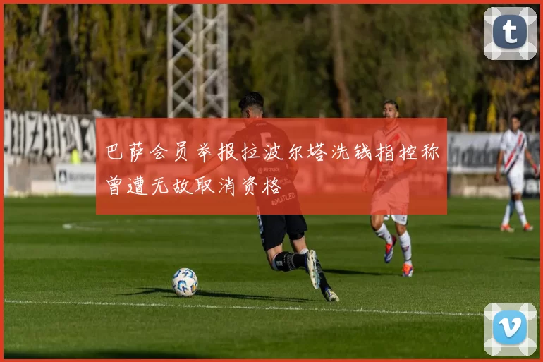 巴萨会员举报拉波尔塔洗钱指控称曾遭无故取消资格